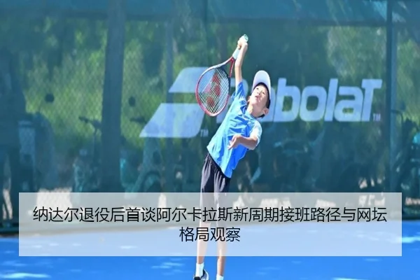纳达尔退役后首谈阿尔卡拉斯新周期接班路径与网坛格局观察