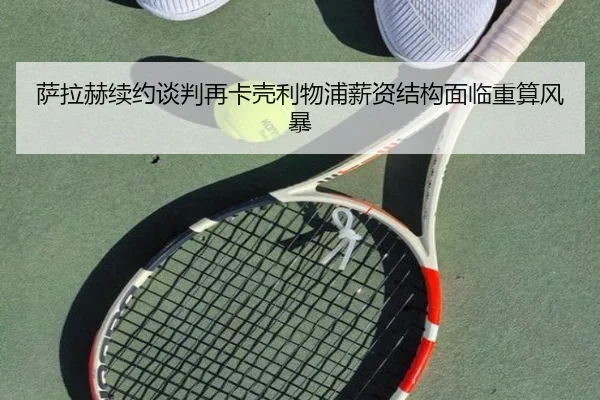 萨拉赫续约谈判再卡壳利物浦薪资结构面临重算风暴